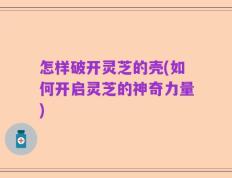 怎样破开灵芝的壳(如何开启灵芝的神奇力量)