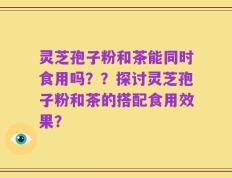 灵芝孢子粉和茶能同时食用吗？？探讨灵芝孢子粉和茶的搭配食用效果？