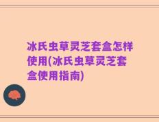 冰氏虫草灵芝套盒怎样使用(冰氏虫草灵芝套盒使用指南)