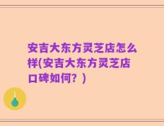 安吉大东方灵芝店怎么样(安吉大东方灵芝店口碑如何？)
