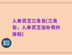 人参灵芝三角包(三角包，人参灵芝滋补奇妙体验)