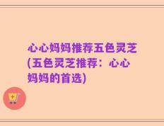 心心妈妈推荐五色灵芝(五色灵芝推荐：心心妈妈的首选)