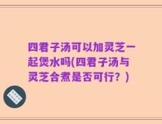 四君子汤可以加灵芝一起煲水吗(四君子汤与灵芝合煮是否可行？)