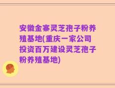 安徽金寨灵芝孢子粉养殖基地(重庆一家公司投资百万建设灵芝孢子粉养殖基地)