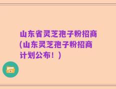 山东省灵芝孢子粉招商(山东灵芝孢子粉招商计划公布！)
