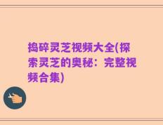 捣碎灵芝视频大全(探索灵芝的奥秘：完整视频合集)
