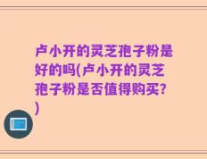 卢小开的灵芝孢子粉是好的吗(卢小开的灵芝孢子粉是否值得购买？)