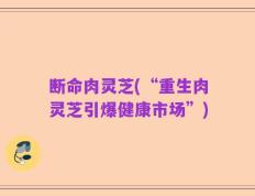 断命肉灵芝(“重生肉灵芝引爆健康市场”)