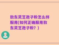 敖东灵芝孢子粉怎么样服用(如何正确服用敖东灵芝孢子粉？)