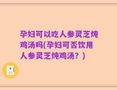 孕妇可以吃人参灵芝炖鸡汤吗(孕妇可否饮用人参灵芝炖鸡汤？)