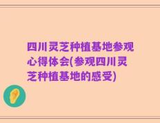 四川灵芝种植基地参观心得体会(参观四川灵芝种植基地的感受)