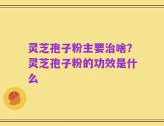灵芝孢子粉主要治啥？灵芝孢子粉的功效是什么