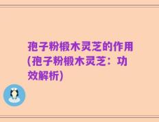 孢子粉椴木灵芝的作用(孢子粉椴木灵芝：功效解析)
