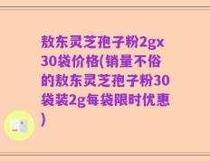 敖东灵芝孢子粉2gx30袋价格(销量不俗的敖东灵芝孢子粉30袋装2g每袋限时优惠)