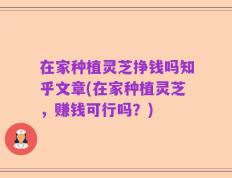 在家种植灵芝挣钱吗知乎文章(在家种植灵芝，赚钱可行吗？)