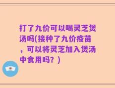 打了九价可以喝灵芝煲汤吗(接种了九价疫苗，可以将灵芝加入煲汤中食用吗？)