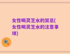 女性喝灵芝水的禁忌(女性喝灵芝水的注意事项)