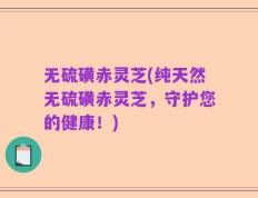 无硫磺赤灵芝(纯天然无硫磺赤灵芝，守护您的健康！)