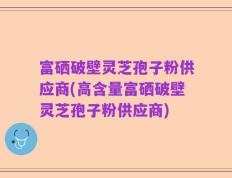 富硒破壁灵芝孢子粉供应商(高含量富硒破壁灵芝孢子粉供应商)