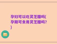 孕妇可以吃灵芝醋吗(孕期可食用灵芝醋吗？)
