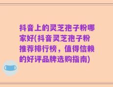 抖音上的灵芝孢子粉哪家好(抖音灵芝孢子粉推荐排行榜，值得信赖的好评品牌选购指南)