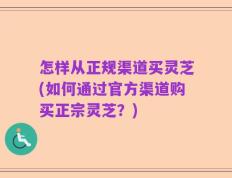 怎样从正规渠道买灵芝(如何通过官方渠道购买正宗灵芝？)