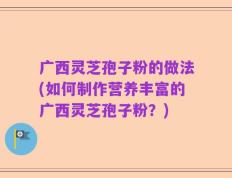 广西灵芝孢子粉的做法(如何制作营养丰富的广西灵芝孢子粉？)