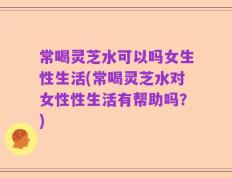 常喝灵芝水可以吗女生性生活(常喝灵芝水对女性性生活有帮助吗？)