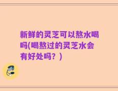 新鲜的灵芝可以熬水喝吗(喝熬过的灵芝水会有好处吗？)