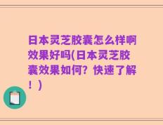 日本灵芝胶囊怎么样啊效果好吗(日本灵芝胶囊效果如何？快速了解！)