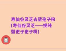 寿仙谷灵芝去壁孢子粉(寿仙谷灵芝——提纯壁孢子孢子粉)