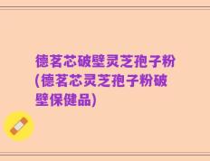 德茗芯破壁灵芝孢子粉(德茗芯灵芝孢子粉破壁保健品)