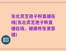 东北灵芝孢子粉直播在线(东北灵芝孢子粉直播在线，健康养生更靠谱)