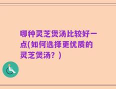 哪种灵芝煲汤比较好一点(如何选择更优质的灵芝煲汤？)