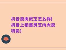 抖音卖肉灵芝怎么样(抖音上销售灵芝肉大卖特卖)