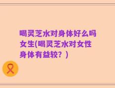 喝灵芝水对身体好么吗女生(喝灵芝水对女性身体有益较？)