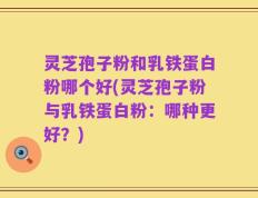 灵芝孢子粉和乳铁蛋白粉哪个好(灵芝孢子粉与乳铁蛋白粉：哪种更好？)
