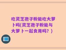 吃灵芝孢子粉能吃大萝卜吗(灵芝孢子粉能与大萝卜一起食用吗？)