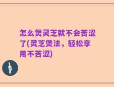 怎么煲灵芝就不会苦涩了(灵芝煲法，轻松享用不苦涩)