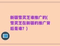 新疆雪灵芝谁推广的(雪灵芝在新疆的推广背后是谁？)