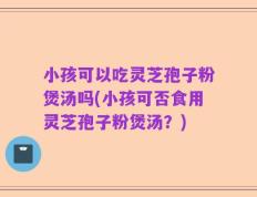 小孩可以吃灵芝孢子粉煲汤吗(小孩可否食用灵芝孢子粉煲汤？)