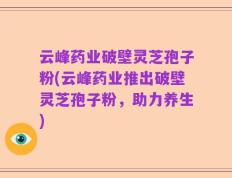 云峰药业破壁灵芝孢子粉(云峰药业推出破壁灵芝孢子粉，助力养生)