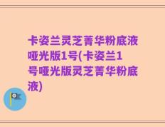 卡姿兰灵芝菁华粉底液哑光版1号(卡姿兰1号哑光版灵芝菁华粉底液)