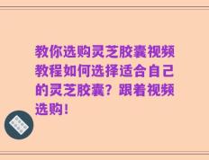 教你选购灵芝胶囊视频教程如何选择适合自己的灵芝胶囊？跟着视频选购！