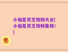 小福星灵芝视频大全(小福星灵芝视频集锦！)