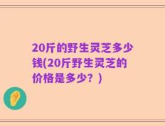 20斤的野生灵芝多少钱(20斤野生灵芝的价格是多少？)