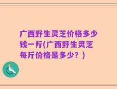 广西野生灵芝价格多少钱一斤(广西野生灵芝每斤价格是多少？)