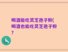 喝酒能吃灵芝孢子粉(喝酒也能吃灵芝孢子粉？
