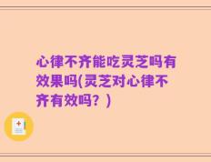 心律不齐能吃灵芝吗有效果吗(灵芝对心律不齐有效吗？)