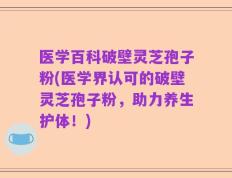 医学百科破壁灵芝孢子粉(医学界认可的破壁灵芝孢子粉，助力养生护体！)